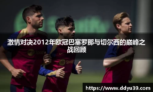 激情对决2012年欧冠巴塞罗那与切尔西的巅峰之战回顾